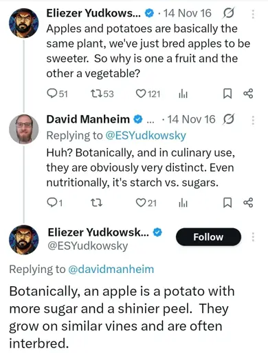@ESYudkowsky "apples and potatoes are basically the same plant, we've just bred apples to be sweeter. So why is one a fruit and other a vegetable"

@davidmanheim "Botanically, and in culinary use, they are obviously very distinct. Even nutritionally, it's starch vs. sugars."

@ESYudkowsky "Botanically, an apple is a potato with more sugar and a shinier peel. They grow on similar vines and are often interbred."